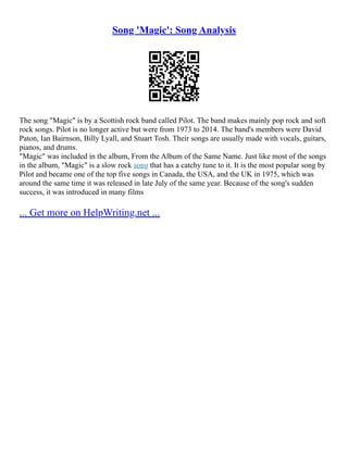 Song 'Magic': Song Analysis
The song "Magic" is by a Scottish rock band called Pilot. The band makes mainly pop rock and soft
rock songs. Pilot is no longer active but were from 1973 to 2014. The band's members were David
Paton, Ian Bairnson, Billy Lyall, and Stuart Tosh. Their songs are usually made with vocals, guitars,
pianos, and drums.
"Magic" was included in the album, From the Album of the Same Name. Just like most of the songs
in the album, "Magic" is a slow rock song that has a catchy tune to it. It is the most popular song by
Pilot and became one of the top five songs in Canada, the USA, and the UK in 1975, which was
around the same time it was released in late July of the same year. Because of the song's sudden
success, it was introduced in many films
... Get more on HelpWriting.net ...
 