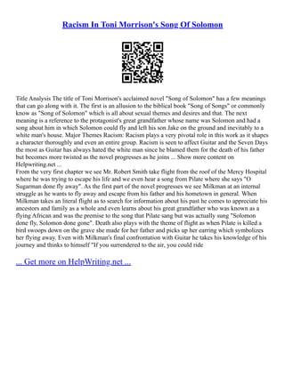 Racism In Toni Morrison's Song Of Solomon
Title Analysis The title of Toni Morrison's acclaimed novel "Song of Solomon" has a few meanings
that can go along with it. The first is an allusion to the biblical book "Song of Songs" or commonly
know as "Song of Solomon" which is all about sexual themes and desires and that. The next
meaning is a reference to the protagonist's great grandfather whose name was Solomon and had a
song about him in which Solomon could fly and left his son Jake on the ground and inevitably to a
white man's house. Major Themes Racism: Racism plays a very pivotal role in this work as it shapes
a character thoroughly and even an entire group. Racism is seen to affect Guitar and the Seven Days
the most as Guitar has always hated the white man since he blamed them for the death of his father
but becomes more twisted as the novel progresses as he joins ... Show more content on
Helpwriting.net ...
From the very first chapter we see Mr. Robert Smith take flight from the roof of the Mercy Hospital
where he was trying to escape his life and we even hear a song from Pilate where she says "O
Sugarman done fly away". As the first part of the novel progresses we see Milkman at an internal
struggle as he wants to fly away and escape from his father and his hometown in general. When
Milkman takes an literal flight as to search for information about his past he comes to appreciate his
ancestors and family as a whole and even learns about his great grandfather who was known as a
flying African and was the premise to the song that Pilate sang but was actually sung "Solomon
done fly, Solomon done gone". Death also plays with the theme of flight as when Pilate is killed a
bird swoops down on the grave she made for her father and picks up her earring which symbolizes
her flying away. Even with Milkman's final confrontation with Guitar he takes his knowledge of his
journey and thinks to himself "If you surrendered to the air, you could ride
... Get more on HelpWriting.net ...
 