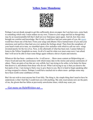 Yellow Song Monologue
Perhaps I am not drunk enough to get this sufficiently down on paper, but I am here now, come back
to something which only I must endure on my own. I listen to your songs and feel as though they
may be an insurmountable hill that I shall not ever find peace upon again. And oh, how they once
brought me comfort and knowledge. But if only I could have had just some parts of you, the music
would have been one of the best. From your songs and albums I have learned more of you and your
enormous soul and love than had you ever spoken the feelings aloud. Then from the cacophony of
your heart's truth set to tune, we stumbled upon a few melodies with which to call our own– songs
invented purely for the two of us. Now, in the aftermath of what has been real, I cannot fathom to
listen to the Yellow Songbirds no more. In all of it and for what ever must come next, I am afraid
that I will never be able to hear some things again without a shiver of pain and remorse.
Whatever this has been– continues to be– it will never ... Show more content on Helpwriting.net ...
I have lived and seen the carelessness with which many take in the stories and serious sentiments of
others. There are parts of me that are very selfish, but I am trying to be softer, to be better for those
that deserve it, and abstain from those who do not. What I am trying to say is that you deserve the
best parts of me– I am trying to find a way to give them to you. But it is hard to begin speaking after
so long resigned to silence. Perhaps I could have reached out to others more– perhaps some may
have been worth some semblance of trust.
But I do not wish to trust anyone but if not fully. The thing is, the simple thing that I need to have be
understood, is that I feel like I could trust you with anything. My only reservations now are the parts
of me, the gloom that has fallen at previously unwelcome times, which may scare you
... Get more on HelpWriting.net ...
 