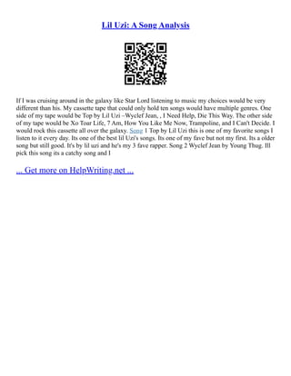 Lil Uzi: A Song Analysis
If I was cruising around in the galaxy like Star Lord listening to music my choices would be very
different than his. My cassette tape that could only hold ten songs would have multiple genres. One
side of my tape would be Top by Lil Uzi –Wyclef Jean, , I Need Help, Die This Way. The other side
of my tape would be Xo Toar Life, 7 Am, How You Like Me Now, Trampoline, and I Can't Decide. I
would rock this cassette all over the galaxy. Song 1 Top by Lil Uzi this is one of my favorite songs I
listen to it every day. Its one of the best lil Uzi's songs. Its one of my fave but not my first. Its a older
song but still good. It's by lil uzi and he's my 3 fave rapper. Song 2 Wyclef Jean by Young Thug. Ill
pick this song its a catchy song and I
... Get more on HelpWriting.net ...
 