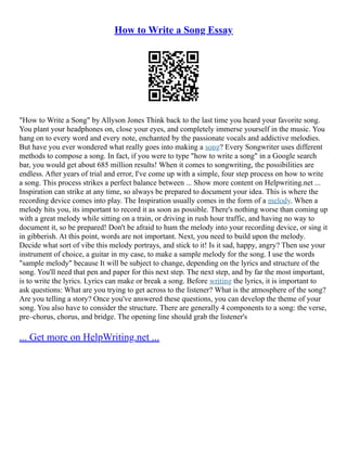 How to Write a Song Essay
"How to Write a Song" by Allyson Jones Think back to the last time you heard your favorite song.
You plant your headphones on, close your eyes, and completely immerse yourself in the music. You
hang on to every word and every note, enchanted by the passionate vocals and addictive melodies.
But have you ever wondered what really goes into making a song? Every Songwriter uses different
methods to compose a song. In fact, if you were to type "how to write a song" in a Google search
bar, you would get about 685 million results! When it comes to songwriting, the possibilities are
endless. After years of trial and error, I've come up with a simple, four step process on how to write
a song. This process strikes a perfect balance between ... Show more content on Helpwriting.net ...
Inspiration can strike at any time, so always be prepared to document your idea. This is where the
recording device comes into play. The Inspiration usually comes in the form of a melody. When a
melody hits you, its important to record it as soon as possible. There's nothing worse than coming up
with a great melody while sitting on a train, or driving in rush hour traffic, and having no way to
document it, so be prepared! Don't be afraid to hum the melody into your recording device, or sing it
in gibberish. At this point, words are not important. Next, you need to build upon the melody.
Decide what sort of vibe this melody portrays, and stick to it! Is it sad, happy, angry? Then use your
instrument of choice, a guitar in my case, to make a sample melody for the song. I use the words
"sample melody" because It will be subject to change, depending on the lyrics and structure of the
song. You'll need that pen and paper for this next step. The next step, and by far the most important,
is to write the lyrics. Lyrics can make or break a song. Before writing the lyrics, it is important to
ask questions: What are you trying to get across to the listener? What is the atmosphere of the song?
Are you telling a story? Once you've answered these questions, you can develop the theme of your
song. You also have to consider the structure. There are generally 4 components to a song: the verse,
pre–chorus, chorus, and bridge. The opening line should grab the listener's
... Get more on HelpWriting.net ...
 