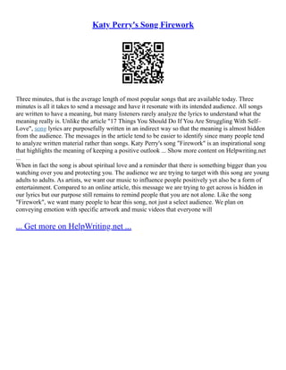 Katy Perry's Song Firework
Three minutes, that is the average length of most popular songs that are available today. Three
minutes is all it takes to send a message and have it resonate with its intended audience. All songs
are written to have a meaning, but many listeners rarely analyze the lyrics to understand what the
meaning really is. Unlike the article "17 Things You Should Do If You Are Struggling With Self–
Love", song lyrics are purposefully written in an indirect way so that the meaning is almost hidden
from the audience. The messages in the article tend to be easier to identify since many people tend
to analyze written material rather than songs. Katy Perry's song "Firework" is an inspirational song
that highlights the meaning of keeping a positive outlook ... Show more content on Helpwriting.net
...
When in fact the song is about spiritual love and a reminder that there is something bigger than you
watching over you and protecting you. The audience we are trying to target with this song are young
adults to adults. As artists, we want our music to influence people positively yet also be a form of
entertainment. Compared to an online article, this message we are trying to get across is hidden in
our lyrics but our purpose still remains to remind people that you are not alone. Like the song
"Firework", we want many people to hear this song, not just a select audience. We plan on
conveying emotion with specific artwork and music videos that everyone will
... Get more on HelpWriting.net ...
 