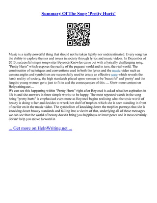 Summary Of The Song 'Pretty Hurts'
Music is a really powerful thing that should not be taken lightly nor underestimated. Every song has
the ability to explore themes and issues in society through lyrics and music videos. In December of
2013, successful singer songwriter Beyoncé Knowles came out with a lyrically challenging song,
"Pretty Hurts" which exposes the reality of the pageant world and in turn, the real world. The
combination of techniques and conventions used in both the lyrics and the music video such as
camera angles and symbolism are successfully used to create an effective song which reveals the
harsh reality of society, the high standards placed upon women to be 'beautiful' and 'pretty' and the
lengths young women go to just to fit in and the consequences of this. ... Show more content on
Helpwriting.net ...
We can see this happening within "Pretty Hurts" right after Beyoncé is asked what her aspiration in
life is and she answers in three simple words: to be happy. The most repeated words in the song
being "pretty hurts" is emphasised even more as Beyoncé begins realising what the toxic world of
beauty is doing to her and decides to wreck her shelf of trophies which she is seen standing in front
of earlier on in the music video. The symbolism of knocking down the trophies portrays that she is
knocking down beauty standards and falling into a victim of that, underlying all of these messages
we can see that the world of beauty doesn't bring you happiness or inner peace and it most certainly
doesn't help you move forward in
... Get more on HelpWriting.net ...
 