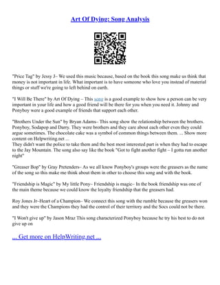 Art Of Dying: Song Analysis
"Price Tag" by Jessy J– We used this music because, based on the book this song make us think that
money is not important in life. What important is to have someone who love you instead of material
things or stuff we're going to left behind on earth.
"I Will Be There" by Art Of Dying – This song is a good example to show how a person can be very
important in your life and how a good friend will be there for you when you need it. Johnny and
Ponyboy were a good example of friends that support each other.
"Brothers Under the Sun" by Bryan Adams– This song show the relationship between the brothers.
Ponyboy, Sodapop and Darry. They were brothers and they care about each other even they could
argue sometimes. The chocolate cake was a symbol of common things between them. ... Show more
content on Helpwriting.net ...
They didn't want the police to take them and the best most interested part is when they had to escape
to the Jay Mountain. The song also say like the book "Got to fight another fight – I gotta run another
night"
"Greaser Bop" by Gray Pretenders– As we all know Ponyboy's groups were the greasers as the name
of the song so this make me think about them in other to choose this song and with the book.
"Friendship is Magic" by My little Pony– Friendship is magic– In the book friendship was one of
the main theme because we could know the loyalty friendship that the greasers had.
Roy Jones Jr–Heart of a Champion– We connect this song with the rumble because the greasers won
and they were the Champions they had the control of their territory and the Socs could not be there.
"I Won't give up" by Jason Mraz This song characterized Ponyboy because he try his best to do not
give up on
... Get more on HelpWriting.net ...
 
