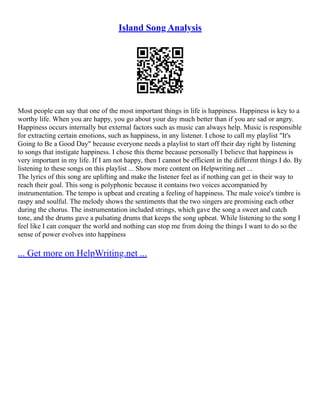Island Song Analysis
Most people can say that one of the most important things in life is happiness. Happiness is key to a
worthy life. When you are happy, you go about your day much better than if you are sad or angry.
Happiness occurs internally but external factors such as music can always help. Music is responsible
for extracting certain emotions, such as happiness, in any listener. I chose to call my playlist "It's
Going to Be a Good Day" because everyone needs a playlist to start off their day right by listening
to songs that instigate happiness. I chose this theme because personally I believe that happiness is
very important in my life. If I am not happy, then I cannot be efficient in the different things I do. By
listening to these songs on this playlist ... Show more content on Helpwriting.net ...
The lyrics of this song are uplifting and make the listener feel as if nothing can get in their way to
reach their goal. This song is polyphonic because it contains two voices accompanied by
instrumentation. The tempo is upbeat and creating a feeling of happiness. The male voice's timbre is
raspy and soulful. The melody shows the sentiments that the two singers are promising each other
during the chorus. The instrumentation included strings, which gave the song a sweet and catch
tone, and the drums gave a pulsating drums that keeps the song upbeat. While listening to the song I
feel like I can conquer the world and nothing can stop me from doing the things I want to do so the
sense of power evolves into happiness
... Get more on HelpWriting.net ...
 