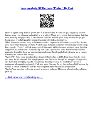 Song Analysis Of The Song 'Perfect' By Pink
Music is a great thing that is a special part of everyone's life. No one can go a single day without
hearing some type of music and not fall in love with it. Music gives people that inspiration that they
need, mentally and physically. It also takes on this role, where it gives many answers for people.
Some songs even help people who are struggling with finding themselves.
When listeners relate to a song, it allows them to feel empowered and it makes people feel like the
artist has written that song for them. A lot of songs that grab someone's attention are personal songs.
For example, "Perfect" by Pink, makes people look deep within them and lets them know that they
are perfect, no matter what. "Unpretty" by TLC, tells a person that looks do not decide who that
person is. Songs like these are huge motivational songs. People get bullied often and try to change
who they are, to fit in with society.
"Perfect" by Pink, came from her album Greatest Hits So Far, in 2010. Pink stated that she wrote
this song, for her husband. This song expresses how Pink went through her struggles of depression,
self–harm and attempting suicide. Pink created this song because she wanted her viewers to
understand what people go through. Pink also wrote this song for her then unborn child, because she
wanted to let her child know, that she will accept him/her with love and compassion.
"Perfect" is a song that is directed towards a younger audience. This song talks about how children
grow up
... Get more on HelpWriting.net ...
 