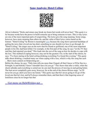 Song Analysis: Hotel Ceiling
Alivia Lohmeier "Sticks and stones may break my bones but words will never hurt." This quote is a
lie because words have the power to build someone up or bring someone to tears. This is why lyrics
are one of the most important parts of songwriting. The lyrics give the song meaning. Some songs,
however, have more meaning than others do, and the value of their lyrics varies based on the
listener. "Hotel Ceiling" by Rixton is meaningful song because the song shows personal hardships of
getting the news that a loved one has died, something no one should ever have to go through. In
"Hotel Ceiling," the singer sees on the news that his friend or girlfriend, one of the most important
people in his life, had been killed. For example, in the first part of the song, he says "on the TV they
said they had reported you dead." This leads into the rest of the song as how he decides to cope with
the loss. This method of coping however, may not be the greatest. For, in the start of the chorus, he
says, "I've been staring at the hotel ceiling drinking everything I've found this evening." This quote
talks about drinking, a method many use when coping with a loss, which is why this song has such
... Show more content on Helpwriting.net ...
Before the chorus, he says, "Only time tells me more than I hoped, all that I know is I'll be fine in a
fortnight, lo and behold, I knew I shouldn't have let you go." This shows that after a while, when the
shock subsides and everything is sorted out, he can start the process of moving on and getting better.
The hurt never completely goes away, however, for at the end of the chorus Rixton sings, "so I'll
never let you go, don't you leave me lonely." This quote says that he's never going to let go of the
loved one that he's lost, and he'll always remember them, and that there's that lingering sense of
loneliness since he no longer has that
... Get more on HelpWriting.net ...
 