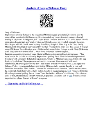 Analysis of Song of Solomon Essay
Song of Solomon
Significance of Title: Relates to the song about Milkman's great grandfather, Solomon, also the
name of last book in the Old Testament. Reveals underlying connections and message of novel.
Setting: A city near Lake Superior, Not Doctor Street, Danville, Shalimar POV: Third person limited
omniscient, Reader feels as if apart of cities and lifestyles, does not reveal all character thoughts.
Plot: Begins with Mr. Smith about to jump from Mercy Hospital, Time skip to the Dead family,
Macon Jr still breast fed at four years old by mother, Freddie (town crier) sees this, Macon Jr forever
named Milkman, Time skip eight years, Milkman befriends Guitar, Both go to visit Pilate/Milkman's
aunt, They learn how to make soft ... Show more content on Helpwriting.net ...
Peacock appears in moments of greed (Guitar gold discussion scene) Ghost Appearances– Pilate
see's Macon the 1st/Jake occasionally, Represents a guiding force, Pilate believes in supernatural,
Contrasts with Milkman's disbelief in superstition, Alludes to Milkman's disconnect from life. Egg
Recipe– Symbolizes Pilates openness and carefree demeanor, Contrasts with Milkman's
indifference, Milkman goes with the flow– does not let himself develop in peace. Also represents
balance, Perfect egg requires balance and timing, Milkman lacks balance, Results in vain and
inhumane personality. Birth Stories– Contains ties to supernatural elements, Conditions that cannot
be controlled, Pilate born with no belly button, Results in independence and self–reliance. Reiterates
idea of supernatural guiding forces. Lena's Tree– Symbolizes Milkman's debilitating effect of those
close to him, Milkman ruins life of Corinthian, Represents Milkman's lack of self–reliance, always
dependent on others, Reveals Milkman's arrogance
... Get more on HelpWriting.net ...
 