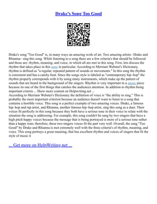 Drake's Song Too Good
Drake's song "Too Good" is, in many ways an amazing work of art. Two amazing artists– Drake and
Rhianna– sing this song. While listening to a song there are a few criteria's that should be followed
and those are: rhythm, meaning, and voice, in which all are met in this song. First, lets discuss the
rhythm that takes place in this song in particular. According to Merriam Webster's Dictionary,
rhythm is defined as "a regular, repeated pattern of sounds or movements." In this song the rhythm
is consistent and has a catchy beat. Since the songs style is labeled as "contemporary hip–hop" the
rhythm properly corresponds with it by using many instruments, which make up the pattern of
sounds that are heard in the background of the singers. Rhythm is very important in a music piece
because its one of the first things that catches the audiences attention. In addition to rhythm being
important criteria ... Show more content on Helpwriting.net ...
According to Merriam Webster's Dictionary the definition of voice is "the ability to sing." This is
probably the most important criterion because an audience doesn't want to listen to a song that
contains a horrible voice. This song is a perfect example of two amazing voices. Drake, a famous
hip–hop and rap artist, and Rhianna, another famous hip–hop artist, sing this song as a duet. Their
voices fit perfectly in this song because they both have a serious tone in their voice to relate with the
situation the song is addressing. For example, this song couldn't be sang by two singers that have a
high pitch happy voices because the message that is being portrayed is more of a serious tone rather
than a happy tone; therefore, these two singers voices fit the part very well. Overall, the song "Too
Good" by Drake and Rhianna is met extremely well with the three criteria's of rhythm, meaning, and
voice. This song portrays a great meaning, that has excellent rhythm and voices of singers that fit the
style of music it
... Get more on HelpWriting.net ...
 