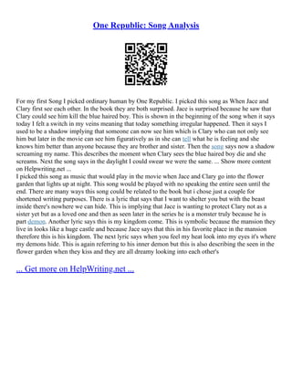 One Republic: Song Analysis
For my first Song I picked ordinary human by One Republic. I picked this song as When Jace and
Clary first see each other. In the book they are both surprised. Jace is surprised because he saw that
Clary could see him kill the blue haired boy. This is shown in the beginning of the song when it says
today I felt a switch in my veins meaning that today something irregular happened. Then it says I
used to be a shadow implying that someone can now see him which is Clary who can not only see
him but later in the movie can see him figuratively as in she can tell what he is feeling and she
knows him better than anyone because they are brother and sister. Then the song says now a shadow
screaming my name. This describes the moment when Clary sees the blue haired boy die and she
screams. Next the song says in the daylight I could swear we were the same. ... Show more content
on Helpwriting.net ...
I picked this song as music that would play in the movie when Jace and Clary go into the flower
garden that lights up at night. This song would be played with no speaking the entire seen until the
end. There are many ways this song could be related to the book but i chose just a couple for
shortened writing purposes. There is a lyric that says that I want to shelter you but with the beast
inside there's nowhere we can hide. This is implying that Jace is wanting to protect Clary not as a
sister yet but as a loved one and then as seen later in the series he is a monster truly because he is
part demon. Another lyric says this is my kingdom come. This is symbolic because the mansion they
live in looks like a huge castle and because Jace says that this in his favorite place in the mansion
therefore this is his kingdom. The next lyric says when you feel my heat look into my eyes it's where
my demons hide. This is again referring to his inner demon but this is also describing the seen in the
flower garden when they kiss and they are all dreamy looking into each other's
... Get more on HelpWriting.net ...
 