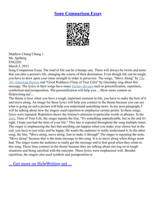 Song Comparison Essay
Matthew Chung Chung 1
Ms. Spilberg
ENG2D1
March 5, 2013
Song Comparison Essay The road of life can be a bumpy one. There will always be twists and turns
that can alter a person's life, changing the course of their destination. Even though life can be tough,
you have to draw upon your inner strength in order to persevere. The songs, "Move Along" by The
All–American Rejects and "Good Riddance (Time of Your Life)" by Greenday sing about this
message. The lyrics in their songs have many literary devices such as personification, repetition,
symbolism and juxtaposition. The personification will help you ... Show more content on
Helpwriting.net ...
The theme is how when you have a tough, important moment in life, you have to make the best of it
and move along. An image for these lyrics will help you connect to the theme because you can see
what is going on and a picture will help you understand something more. In my next paragraph, I
will be talking about how the singers used repetition to emphasize certain points. In these songs,
lyrics were repeated. Repetition draws the listener's attention to particular words or phrases. In the
song, Time of Your Life, the singer repeats the line, "It's something unpredictable, but in the end it's
right. I hope you had the time of your life." This line is repeated throughout the song multiple times.
The singer is emphasizing the fact that anything can happen when you make your choice but in the
end, you have to just relax and be happy. He wants the audience to really understand it. In the other
song, the line, "Move along, move along. Just to make it through" The singer is repeating the term,
"Move along" because that is the main message in this song. It is to move along when things seem
bad. The singer wants the audience to really get the message and to feel good when they relate to
this song. These lines connect to the theme because they are talking about moving on in tough
situations and being satisfied with the outcome. These lyrics were emphasized well. Besides
repetition, the singers also used symbols and juxtaposition to
... Get more on HelpWriting.net ...
 
