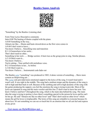 Beatles Songs Analysis
"Something" by the Beatles–Listening chart
Form Time Lyrics Descriptive comments
Intro 0:00 The beating of drums coupled with the piano.
A 0:05 Something in the way...
Attracts me like.... Drums and beats slowed down as the first verse comes in
A 0:44 I don't want to leave....
You know I believe... Smoothing tone and transition
B 1:14 Somewhere in her smile...
That I don't need no other...
Something in her style ...... Bridge section: A beat rises as the group joins to sing. Similar phrases.
A 2:10 Don't want to...
You know I believe...
You're asking... Tone unified with melodious verse.
B 2:14 Somewhere in her... As before
A 3:02 Don't want to....
You know I believe.... Instrumental coda fades out
The Beatles song "something" was produced in 1969. A demo version of something ... Show more
content on Helpwriting.net ...
The guitar solo provided more emotional support to the lyrics of the song. It wasn't loud and it
wasn't soft. It was right in the middle. The song had a medium tempo and the dynamic of the song is
soft to high and then back to soft. Because of the soothing and soft to high dynamic of the song with
the guitar producing the support, you feel the emotions the song is trying to provide. Most of the
lyrics are repeated in song and the main vocalist said this line ("I don't want to leave her now. You
know I believe and how") throughout the song, which is the main idea behind the song. The main
idea the song is trying to portray is how there's something special in the person he loves and he can't
let her go. He said "Attracts me like no other lover" and" That I don't need no other lover" which
means the girl he loves is irreplaceable. The lyrics of this song are relatable to everyone because it's
about love. It's not something we can see or touch but it's an emotion that we all can feel and express
at any given
... Get more on HelpWriting.net ...
 