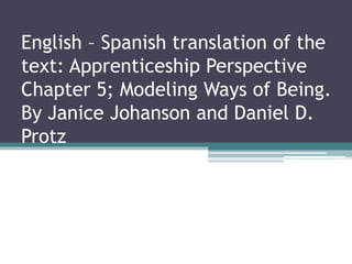 English – Spanish translation of the 
text: Apprenticeship Perspective 
Chapter 5; Modeling Ways of Being. 
By Janice Johanson and Daniel D. 
Protz 
 