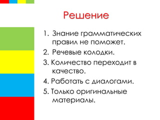 Решение
1. Знание грамматических
правил не поможет.
2. Речевые колодки.
3. Количество переходит в
качество.
4. Работать с диалогами.
5. Только оригинальные
материалы.
 