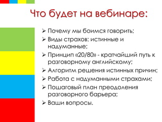Что будет на вебинаре:
 Почему мы боимся говорить;
 Виды страхов: истинные и
надуманные;
 Принцип «20/80» - кратчайший путь к
разговорному английскому;
 Алгоритм решения истинных причин;
 Работа с надуманными страхами;
 Пошаговый план преодоления
разговорного барьера;
 Ваши вопросы.
 