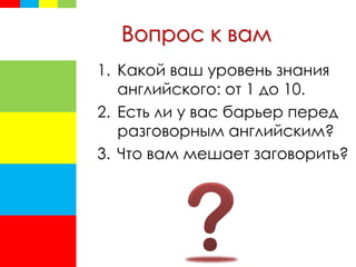 Вопрос к вам
1. Какой ваш уровень знания
английского: от 1 до 10.
2. Есть ли у вас барьер перед
разговорным английским?
3. Что вам мешает заговорить?
 