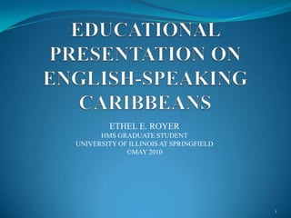 EDUCATIONAL PRESENTATION ON ENGLISH-SPEAKING CARIBBEANS ETHEL E. ROYER HMS GRADUATE STUDENT UNIVERSITY OF ILLINOIS AT SPRINGFIELD ©MAY 2010 1 
