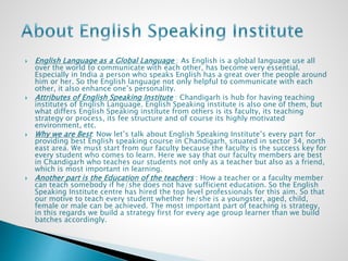  English Language as a Global Language : As English is a global language use all
over the world to communicate with each other, has become very essential.
Especially in India a person who speaks English has a great over the people around
him or her. So the English language not only helpful to communicate with each
other, it also enhance one’s personality.
 Attributes of English Speaking Institute : Chandigarh is hub for having teaching
institutes of English Language. English Speaking institute is also one of them, but
what differs English Speaking institute from others is its faculty, its teaching
strategy or process, its fee structure and of course its highly motivated
environment, etc.
 Why we are Best: Now let’s talk about English Speaking Institute’s every part for
providing best English speaking course in Chandigarh, situated in sector 34, north
east area. We must start from our faculty because the faculty is the success key for
every student who comes to learn. Here we say that our faculty members are best
in Chandigarh who teaches our students not only as a teacher but also as a friend,
which is most important in learning.
 Another part is the Education of the teachers : How a teacher or a faculty member
can teach somebody if he/she does not have sufficient education. So the English
Speaking Institute centre has hired the top level professionals for this aim. So that
our motive to teach every student whether he/she is a youngster, aged, child,
female or male can be achieved. The most important part of teaching is strategy,
in this regards we build a strategy first for every age group learner than we build
batches accordingly.
 