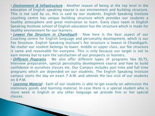 • Environment & Infrastructure : Another reason of being at the top level in the
education of English speaking course is our environment and building structure.
This is not said by us, this is said by our students. English Speaking Institute
couching centre has unique building structure which provides our students a
healthy atmosphere and great motivation to learn. Every class room in English
Speaking Institute school of English education has the structure which is made for
healthy environment for our learners.
• Lowest Fee Structure in Chandigarh : Now here is the best aspect of our
Coaching centre for English language and personality development, which is our
Fee Structure. English Speaking Institute’s fee structure is lowest in Chandigarh.
No matter our student belongs to lower, middle or upper class, our fee structure
is same and reasonable for everyone. This is only because our target is not to
earn money but to earn the satisfaction of our prospects or learners.
• Different Programs : We also offer different types of programs like IELTS,
Interview preparation, special personality development course and how to build
confidence in ourselves classes etc. Our Campus includes part time and full time
programs which are depended on our students. The English Speaking Institute
campus starts the day on exact 7 A.M. and attends the last visit of our students
on 8 P.M.
• Learning Material : Each of our students is able to get exactly on admission the
stationary goods and learning material. In case there is a special student who is
more week in English or any other language we provide him or her special
classes.
 