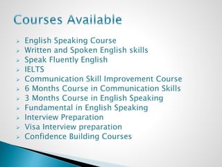 English Speaking Course
 Written and Spoken English skills
 Speak Fluently English
 IELTS
 Communication Skill Improvement Course
 6 Months Course in Communication Skills
 3 Months Course in English Speaking
 Fundamental in English Speaking
 Interview Preparation
 Visa Interview preparation
 Confidence Building Courses
 