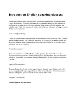 Introduction English speaking classes:
English is considered one of the most widely spoken languages globally, and its importance
cannot be overstated. Whether you're looking to improve your career prospects, travel more
confidently, or simply enhance your communication skills, mastering English speaking is a
valuable asset. In this blog post, we will explore various tips and techniques to help you excel in
English speaking classes.
Build a Strong Vocabulary:
One of the cornerstones of effective communication is having a rich vocabulary. Make a habit of
learning new words daily. Use flashcards, word apps, or traditional dictionaries to expand your
word bank. Reading books, newspapers, and online articles in English is an excellent way to
encounter new words in context.
Practice Pronunciation:
Clear pronunciation is crucial for effective English speaking. Pay attention to how native
speakers pronounce words and practice mimicking their speech patterns. You can use online
resources, such as YouTube videos or language learning apps, to help you with pronunciation
practice.
Listening Comprehension:
To speak English fluently, you must be a good listener. Regularly watch English movies, TV
shows, and podcasts to improve your listening skills. Try to understand different accents and
dialects, as English is spoken differently in various parts of the world.
Engage in Conversations:
English speaking practice online
 