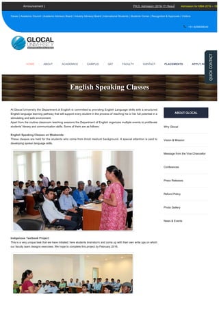 At Glocal University the Department of English is committed to providing English Language skills with a structured
English language learning pathway that will support every student in the process of reaching his or her full potential in a
stimulating and safe environment. 
Apart from the routine classroom teaching sessions the Department of English organizes multiple events to proliferate
students’ literary and communication skills. Some of them are as follows:
English Speaking Classes on Weekends:
These classes are held for the students who come from Hindi medium background. A special attention is paid to
developing spoken language skills.
Indigenous Textbook Project:
This is a very unique task that we have initiated; here students brainstorm and come up with their own write ups on which
our faculty team designs exercises. We hope to complete this project by February 2016.
ABOUT GLOCAL
Why Glocal
Vision & Mission
Message from the Vice Chancellor
Conferences
Press Releases
Refund Policy
Photo Gallery
News & Events
English Speaking Classes
PH.D. Admission (2016­17) Result Declared Academic Calen
Career | Academic Council | Academic Advisory Board | Industry Advisory Board | International Students | Students Corner | Recognition & Approvals | Visitors
 +91­9258058043
Announcement | Admission for MBA 2016 – 18
ACADEMICS |HOME | ABOUT | CAMPUS | GAT | FACULTY | CONTACT | PLACEMENTS | APPLY NOW
Generated with www.html-to-pdf.net Page 1 / 3
 