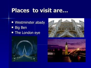 Places  to visit are… Westminster abady Big Ben The London eye 