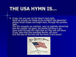 THE USA HYMN IS… O say, can you see, by the dawn's early light, What so proudly we hailed at the twilight's last gleaming? Whose broad stripes and bright stars, through the perilous fight, O'er the ramparts we watched, were so gallantly streaming! And the rockets' red glare, the bombs bursting in air, Gave proof through the night that our flag was still there: O say, does that star-spangled banner yet wave O'er the land of the free and the home of the brave? 