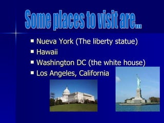 Nueva  York  (The liberty statue) Hawaii   Washington DC  (the white house)  Los  Angeles , California   Some places to visit are... 