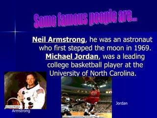 Neil Armstrong , he was an astronaut who first stepped the moon in 1969.  Michael Jordan , was a leading college basketball player at the University of North Carolina.  Some famous people are... Armstrong Jordan 