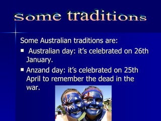 Some Australian traditions are: Australian day: it’s celebrated on 26th January. Anzand day: it’s celebrated on 25th April to remember the dead in the war. Some traditions 