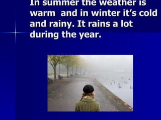In summer the weather is warm  and in winter it’s cold and rainy. It rains a lot during the year. 