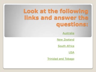Look at the following
links and answer the
           questions:
                 Australia

             New Zealand

              South Africa

                      USA

       Trinidad and Tobago
 