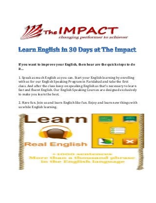 If you want to improve your English, then hear are the quick steps to do
it…
1. Speak as much English as you can. Start your English learning by enrolling
with us for our English Speaking Program in Faridabad and take the first
class. And after the class keep on speaking English as that’s necessary to learn
fast and fluent English. Our English Speaking Courses are designed exclusively
to make you learn the best.
2. Have fun. Join us and learn English like fun. Enjoy and learn new things with
us while English learning.
 