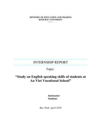MINISTRY OF EDUCATION AND TRADING
KINH BAC UNIVERSITY
----------
INTERNSHIP REPORT
Topic:
“Study on English speaking skills of students at
Au Viet Vocational School”
Instructor:
Student:
Bac Ninh, April 2019
 