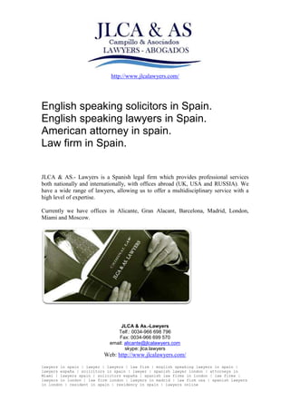 http://www.jlcalawyers.com/
JLCA & As.-Lawyers
Telf.: 0034-966 698 796
Fax: 0034-966 699 570
email: alicante@jlcalawyers.com
skype: jlca.lawyers
Web: http://www.jlcalawyers.com/
lawyers in spain | lawyer | lawyers | law firm | english speaking lawyers in spain |
lawyers españa | solicitors in spain | lawyer | spanish lawyer london | attorneys in
Miami | lawyers spain | solicitors españa | spanish law firms in london | law firms |
lawyers in london | law firm london | lawyers in madrid | law firm usa | spanish lawyers
in london | resident in spain | residency in spain | lawyers online
English speaking solicitors in Spain.
English speaking lawyers in Spain.
American attorney in spain.
Law firm in Spain.
JLCA & AS.- Lawyers is a Spanish legal firm which provides professional services
both nationally and internationally, with offices abroad (UK, USA and RUSSIA). We
have a wide range of lawyers, allowing us to offer a multidisciplinary service with a
high level of expertise.
Currently we have offices in Alicante, Gran Alacant, Barcelona, Madrid, London,
Miami and Moscow.
 