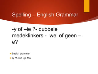 Spelling – English Grammar
-y of –ie ?- dubbele
medeklinkers - wel of geen –
e?
English grammar
By M. van Eijk MA
 