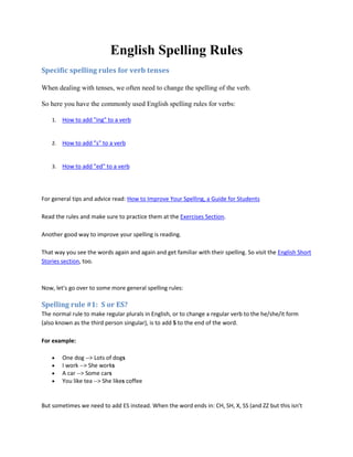English Spelling Rules 
Specific spelling rules for verb tenses 
When dealing with tenses, we often need to change the spelling of the verb. 
So here you have the commonly used English spelling rules for verbs: 
1. How to add "ing" to a verb 
2. How to add "s" to a verb 
3. How to add "ed" to a verb 
For general tips and advice read: How to Improve Your Spelling, a Guide for Students 
Read the rules and make sure to practice them at the Exercises Section. 
Another good way to improve your spelling is reading. 
That way you see the words again and again and get familiar with their spelling. So visit the English Short 
Stories section, too. 
Now, let's go over to some more general spelling rules: 
Spelling rule #1: S or ES? 
The normal rule to make regular plurals in English, or to change a regular verb to the he/she/it form 
(also known as the third person singular), is to add S to the end of the word. 
For example: 
 One dog --> Lots of dogs 
 I work --> She works 
 A car --> Some cars 
 You like tea --> She likes coffee 
But sometimes we need to add ES instead. When the word ends in: CH, SH, X, SS (and ZZ but this isn't 
 