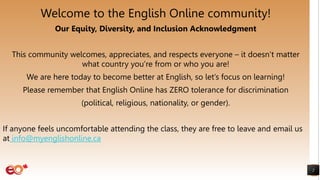 2
Welcome to the English Online community!
Our Equity, Diversity, and Inclusion Acknowledgment
This community welcomes, appreciates, and respects everyone – it doesn’t matter
what country you’re from or who you are!
We are here today to become better at English, so let’s focus on learning!
Please remember that English Online has ZERO tolerance for discrimination
(political, religious, nationality, or gender).
If anyone feels uncomfortable attending the class, they are free to leave and email us
at info@myenglishonline.ca
 