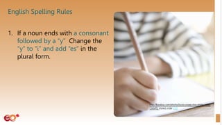 English Spelling Rules
1. If a noun ends with a consonant
followed by a “y” Change the
“y” to “i” and add “es” in the
plural form.
 