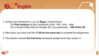 1. Submit your homework to Lori on Skype. live:loramoren
The first sentence of your homework is this: HW - time – date
For a Virtual Coffee Chat on October 20th you would write: HW-10-Oct 20
2. After class, you have until the 11:59 pm the same day to complete the assignment.
3. The teacher corrects the first three homework assignments they receive 
 