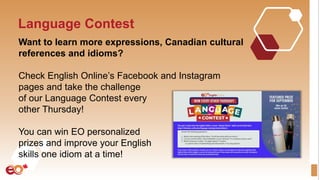 Language Contest
Want to learn more expressions, Canadian cultural
references and idioms?
Check English Online’s Facebook and Instagram
pages and take the challenge
of our Language Contest every
other Thursday!
You can win EO personalized
prizes and improve your English
skills one idiom at a time!
 