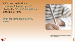 1. If a noun ends with a
consonant followed by a “y”
Change the “y” to “i” and add “es”
in the plural form.
What are some examples you
know?
 