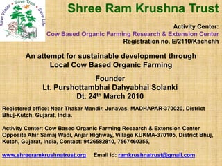 An attempt for sustainable development through
Local Cow Based Organic Farming
Founder
Lt. Purshottambhai Dahyabhai Solanki
Shree Ram Krushna Trust
Activity Center:
Cow Based Organic Farming Research & Extension Center
Registration no. E/2110/Kachchh
Lt. Purshottambhai Dahyabhai Solanki
Dt. 24th March 2010
Registered office: Near Thakar Mandir, Junavas, MADHAPAR-370020, District
Bhuj-Kutch, Gujarat, India.
Activity Center: Cow Based Organic Farming Research & Extension Center
Opposite Ahir Samaj Wadi, Anjar Highway, Village KUKMA-370105, District Bhuj,
Kutch, Gujarat, India, Contact: 9426582810, 7567460355,
www.shreeramkrushnatrust.org Email id: ramkrushnatrust@gmail.com
 