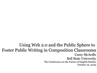 Using Web 2.0 and the Public Sphere to  Foster Public Writing in Composition Classrooms  Casey McArdle Ball State University The Conference on the Future of English Studies October 16, 2009 