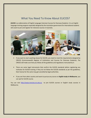 What You Need To Know About ELICOS?
ELICOS is an abbreviation of English Language Intensive Courses for Overseas Students. It is an English
language training program especially designed by the Australian government for international students
who want to join and register for intensive courses in Australia.
If you want to start coaching classes for ELICOS, you need to meet the requirements designed by
CRICOS (Commonwealth Register of Institutions and Courses for Overseas Students). The
CRIOCS will make sure that you follow all the guidelines and regulations instructed by it.
There are some legal instruments that confirm the ELICOS standards before registering any
institutes for ELICOS training. If they do not follow the ELICOS standards as per the guidelines,
their license for the same may get cancelled by legal authorities.
If you are from other country and want to pursue any course or English study in Melbourne, you
can opt for ELICOS course.
You can visit http://www.menzies.vic.edu.au to join ELICOS courses or English study courses in
Melbourne.
 