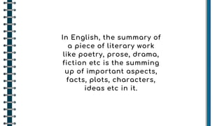 In English, the summary of
a piece of literary work
like poetry, prose, drama,
fiction etc is the summing
up of important aspects,
facts, plots, characters,
ideas etc in it.
 