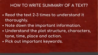 HOW TO WRITE SUMMARY OF A TEXT?
Read the text 2-3 times to understand it
thoroughly.
Note down the important information.
Understand the plot structure, characters,
tone, time, place and action.
Pick out important keywords.
 