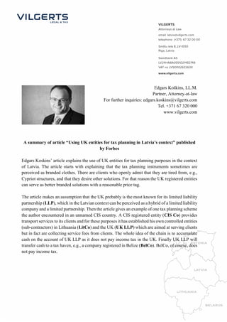 Edgars Koškins, LL.M. 
Partner, Attorney-at-law 
For further inquiries: edgars.koskins@vilgerts.com 
Tel. +371 67 320 000 
www.vilgerts.com 
A summary of article “Using UK entities for tax planning in Latvia’s context” published 
by Forbes 
Edgars Koskins’ article explains the use of UK entities for tax planning purposes in the context 
of Latvia. The article starts with explaining that the tax planning instruments sometimes are 
perceived as branded clothes. There are clients who openly admit that they are tired from, e.g., 
Cypriot structures, and that they desire other solutions. For that reason the UK registered entities 
can serve as better branded solutions with a reasonable price tag. 
The article makes an assumption that the UK probably is the most known for its limited liability 
partnership (LLP), which in the Latvian context can be perceived as a hybrid of a limited liability 
company and a limited partnership. Then the article gives an example of one tax planning scheme 
the author encountered in an unnamed CIS country. A CIS registered entity (CIS Co) provides 
transport services to its clients and for these purposes it has established his own controlled entities 
(sub-contractors) in Lithuania (LitCo) and the UK (UK LLP) which are aimed at serving clients 
but in fact are collecting service fees from clients. The whole idea of the chain is to accumulate 
cash on the account of UK LLP as it does not pay income tax in the UK. Finally UK LLP will 
transfer cash to a tax haven, e.g., a company registered in Belize (BelCo). BelCo, of course, does 
not pay income tax. 
 