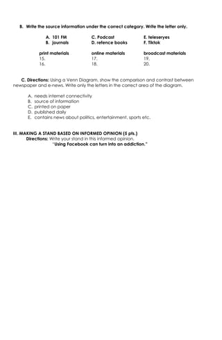 B. Write the source information under the correct category. Write the letter only.
A. 101 FM C. Podcast E. teleseryes
B. journals D. refence books F. Tiktok
print materials online materials broadcast materials
15. 17. 19.
16. 18. 20.
C. Directions: Using a Venn Diagram, show the comparison and contrast between
newspaper and e-news. Write only the letters in the correct area of the diagram.
A. needs internet connectivity
B. source of information
C. printed on paper
D. published daily
E. contains news about politics, entertainment, sports etc.
III. MAKING A STAND BASED ON INFORMED OPINION (5 pts.)
Directions: Write your stand in this informed opinion.
“Using Facebook can turn into an addiction.”
 